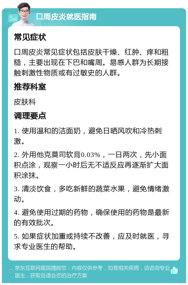 口周皮炎就医指南 常见症状 口周皮炎常见症状包括皮肤干燥、红肿、痒和粗糙，主要出现在下巴和嘴周。易感人群为长期接触刺激性物质或有过敏史的人群。 推荐科室 皮肤科 调理要点 1. 使用温和的洁面奶，避免日晒风吹和冷热刺激。 2. 外用他克莫司软膏0.03%，一日两次，先小面积点涂，观察一小时后无不适反应再逐渐扩大面积涂抹。 3. 清淡饮食，多吃新鲜的蔬菜水果，避免情绪激动。 4. 避免使用过期的药物，确保使用的药物是最新的有效批次。 5. 如果症状加重或持续不改善，应及时就医，寻求专业医生的帮助。