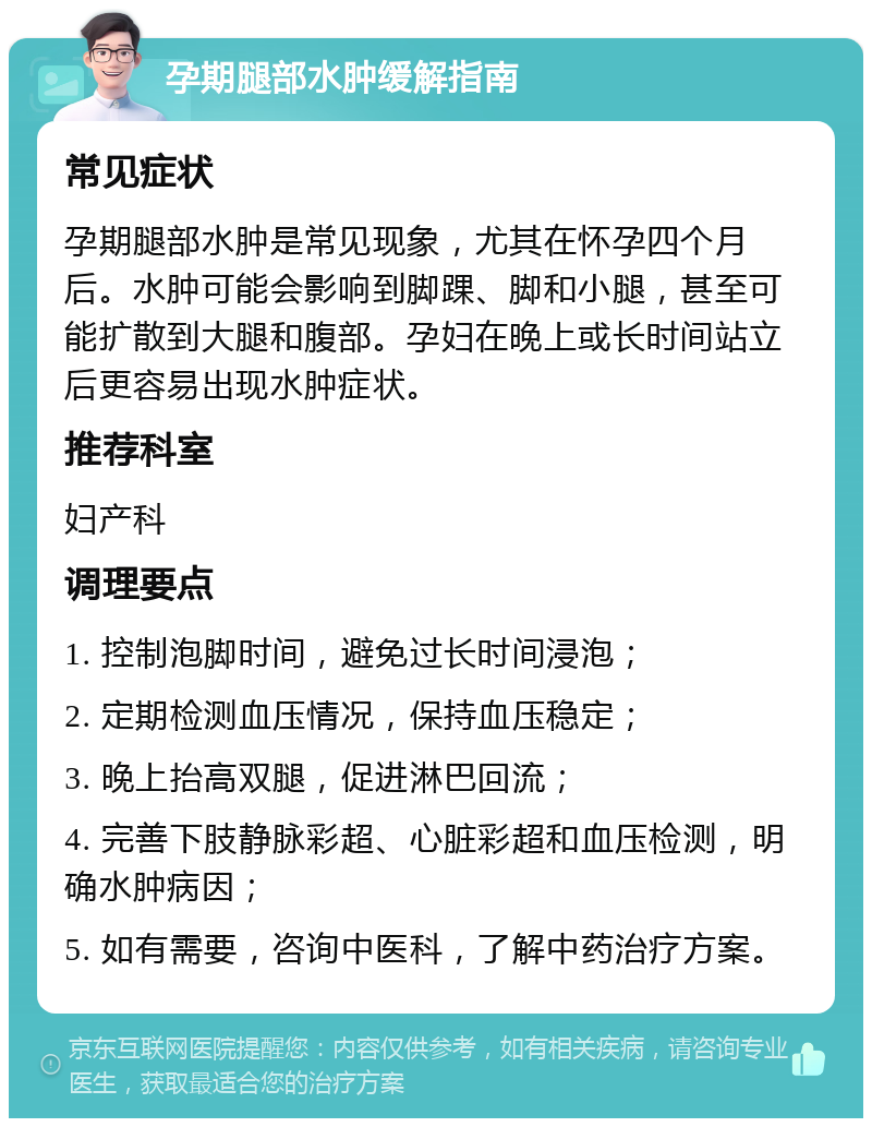 孕期腿部水肿缓解指南 常见症状 孕期腿部水肿是常见现象，尤其在怀孕四个月后。水肿可能会影响到脚踝、脚和小腿，甚至可能扩散到大腿和腹部。孕妇在晚上或长时间站立后更容易出现水肿症状。 推荐科室 妇产科 调理要点 1. 控制泡脚时间，避免过长时间浸泡； 2. 定期检测血压情况，保持血压稳定； 3. 晚上抬高双腿，促进淋巴回流； 4. 完善下肢静脉彩超、心脏彩超和血压检测，明确水肿病因； 5. 如有需要，咨询中医科，了解中药治疗方案。