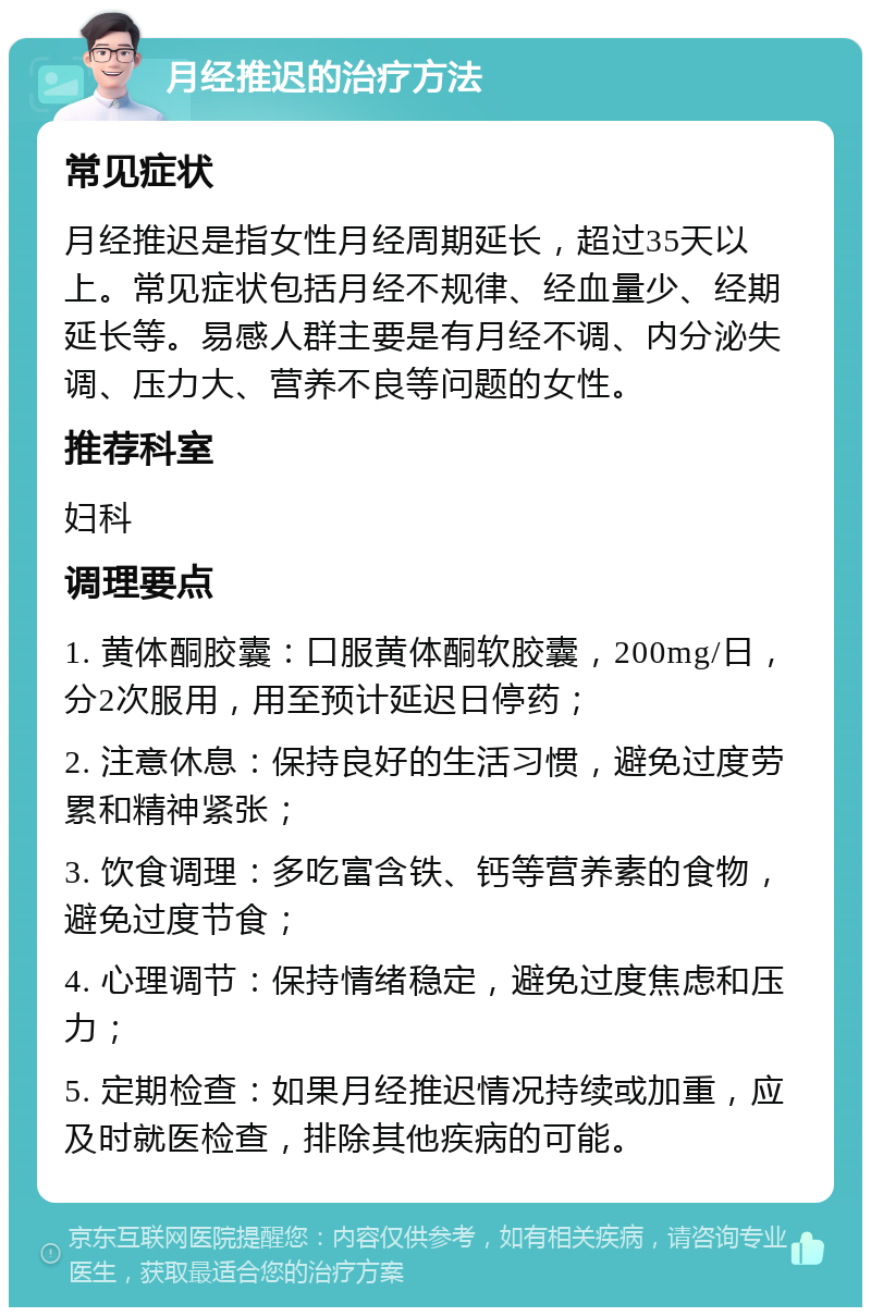 月经推迟的治疗方法 常见症状 月经推迟是指女性月经周期延长，超过35天以上。常见症状包括月经不规律、经血量少、经期延长等。易感人群主要是有月经不调、内分泌失调、压力大、营养不良等问题的女性。 推荐科室 妇科 调理要点 1. 黄体酮胶囊：口服黄体酮软胶囊，200mg/日，分2次服用，用至预计延迟日停药； 2. 注意休息：保持良好的生活习惯，避免过度劳累和精神紧张； 3. 饮食调理：多吃富含铁、钙等营养素的食物，避免过度节食； 4. 心理调节：保持情绪稳定，避免过度焦虑和压力； 5. 定期检查：如果月经推迟情况持续或加重，应及时就医检查，排除其他疾病的可能。