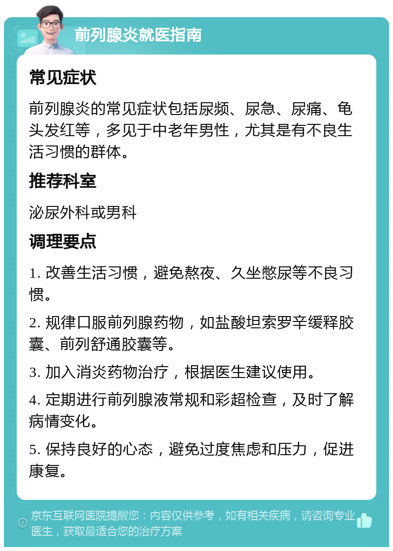 前列腺炎就医指南 常见症状 前列腺炎的常见症状包括尿频、尿急、尿痛、龟头发红等，多见于中老年男性，尤其是有不良生活习惯的群体。 推荐科室 泌尿外科或男科 调理要点 1. 改善生活习惯，避免熬夜、久坐憋尿等不良习惯。 2. 规律口服前列腺药物，如盐酸坦索罗辛缓释胶囊、前列舒通胶囊等。 3. 加入消炎药物治疗，根据医生建议使用。 4. 定期进行前列腺液常规和彩超检查，及时了解病情变化。 5. 保持良好的心态，避免过度焦虑和压力，促进康复。