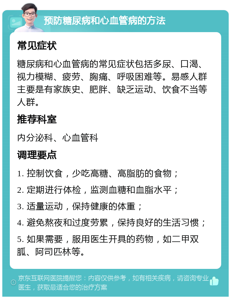 预防糖尿病和心血管病的方法 常见症状 糖尿病和心血管病的常见症状包括多尿、口渴、视力模糊、疲劳、胸痛、呼吸困难等。易感人群主要是有家族史、肥胖、缺乏运动、饮食不当等人群。 推荐科室 内分泌科、心血管科 调理要点 1. 控制饮食，少吃高糖、高脂肪的食物； 2. 定期进行体检，监测血糖和血脂水平； 3. 适量运动，保持健康的体重； 4. 避免熬夜和过度劳累，保持良好的生活习惯； 5. 如果需要，服用医生开具的药物，如二甲双胍、阿司匹林等。