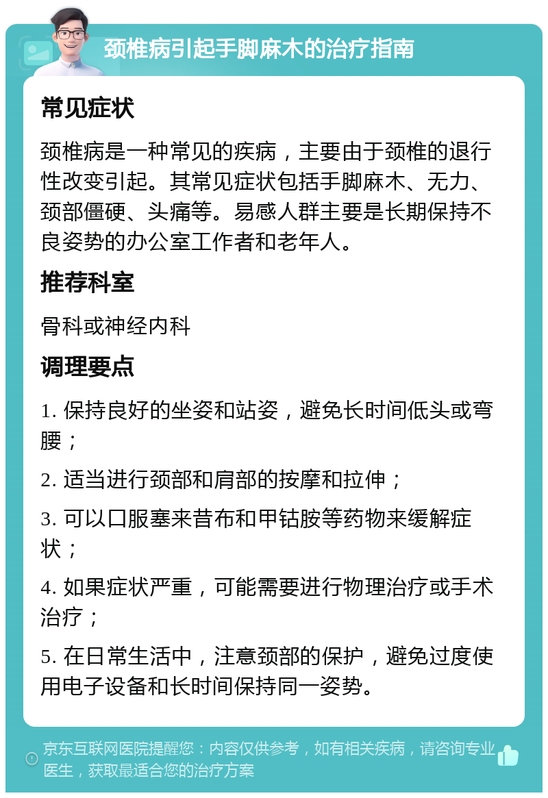 颈椎病引起手脚麻木的治疗指南 常见症状 颈椎病是一种常见的疾病，主要由于颈椎的退行性改变引起。其常见症状包括手脚麻木、无力、颈部僵硬、头痛等。易感人群主要是长期保持不良姿势的办公室工作者和老年人。 推荐科室 骨科或神经内科 调理要点 1. 保持良好的坐姿和站姿，避免长时间低头或弯腰； 2. 适当进行颈部和肩部的按摩和拉伸； 3. 可以口服塞来昔布和甲钴胺等药物来缓解症状； 4. 如果症状严重，可能需要进行物理治疗或手术治疗； 5. 在日常生活中，注意颈部的保护，避免过度使用电子设备和长时间保持同一姿势。