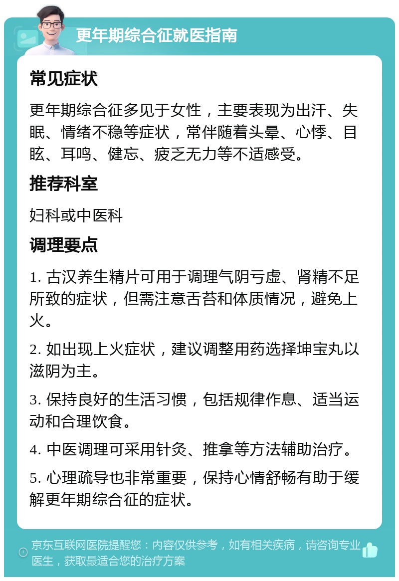 更年期综合征就医指南 常见症状 更年期综合征多见于女性，主要表现为出汗、失眠、情绪不稳等症状，常伴随着头晕、心悸、目眩、耳鸣、健忘、疲乏无力等不适感受。 推荐科室 妇科或中医科 调理要点 1. 古汉养生精片可用于调理气阴亏虚、肾精不足所致的症状，但需注意舌苔和体质情况，避免上火。 2. 如出现上火症状，建议调整用药选择坤宝丸以滋阴为主。 3. 保持良好的生活习惯，包括规律作息、适当运动和合理饮食。 4. 中医调理可采用针灸、推拿等方法辅助治疗。 5. 心理疏导也非常重要，保持心情舒畅有助于缓解更年期综合征的症状。