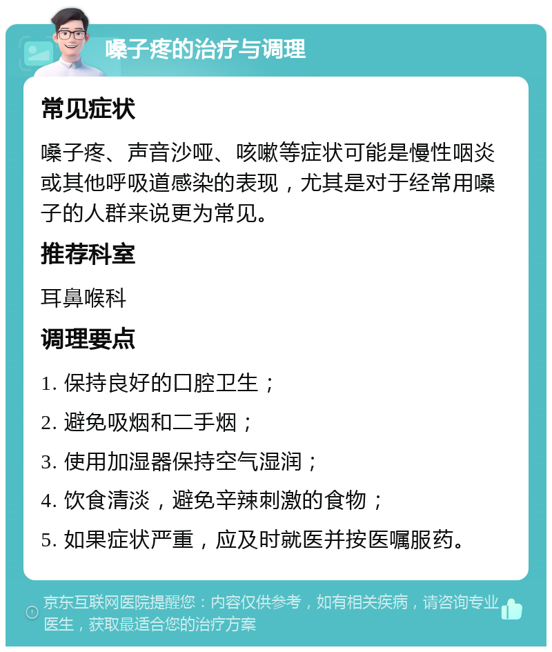 嗓子疼的治疗与调理 常见症状 嗓子疼、声音沙哑、咳嗽等症状可能是慢性咽炎或其他呼吸道感染的表现，尤其是对于经常用嗓子的人群来说更为常见。 推荐科室 耳鼻喉科 调理要点 1. 保持良好的口腔卫生； 2. 避免吸烟和二手烟； 3. 使用加湿器保持空气湿润； 4. 饮食清淡，避免辛辣刺激的食物； 5. 如果症状严重，应及时就医并按医嘱服药。