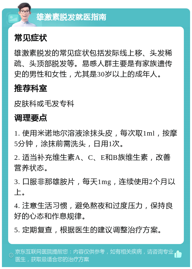 雄激素脱发就医指南 常见症状 雄激素脱发的常见症状包括发际线上移、头发稀疏、头顶部脱发等。易感人群主要是有家族遗传史的男性和女性，尤其是30岁以上的成年人。 推荐科室 皮肤科或毛发专科 调理要点 1. 使用米诺地尔溶液涂抹头皮，每次取1ml，按摩5分钟，涂抹前需洗头，日用1次。 2. 适当补充维生素A、C、E和B族维生素，改善营养状态。 3. 口服非那雄胺片，每天1mg，连续使用2个月以上。 4. 注意生活习惯，避免熬夜和过度压力，保持良好的心态和作息规律。 5. 定期复查，根据医生的建议调整治疗方案。