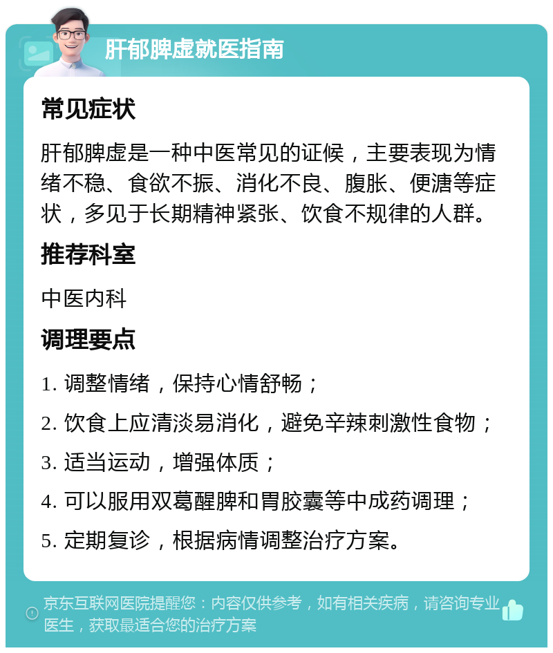 肝郁脾虚就医指南 常见症状 肝郁脾虚是一种中医常见的证候，主要表现为情绪不稳、食欲不振、消化不良、腹胀、便溏等症状，多见于长期精神紧张、饮食不规律的人群。 推荐科室 中医内科 调理要点 1. 调整情绪，保持心情舒畅； 2. 饮食上应清淡易消化，避免辛辣刺激性食物； 3. 适当运动，增强体质； 4. 可以服用双葛醒脾和胃胶囊等中成药调理； 5. 定期复诊，根据病情调整治疗方案。