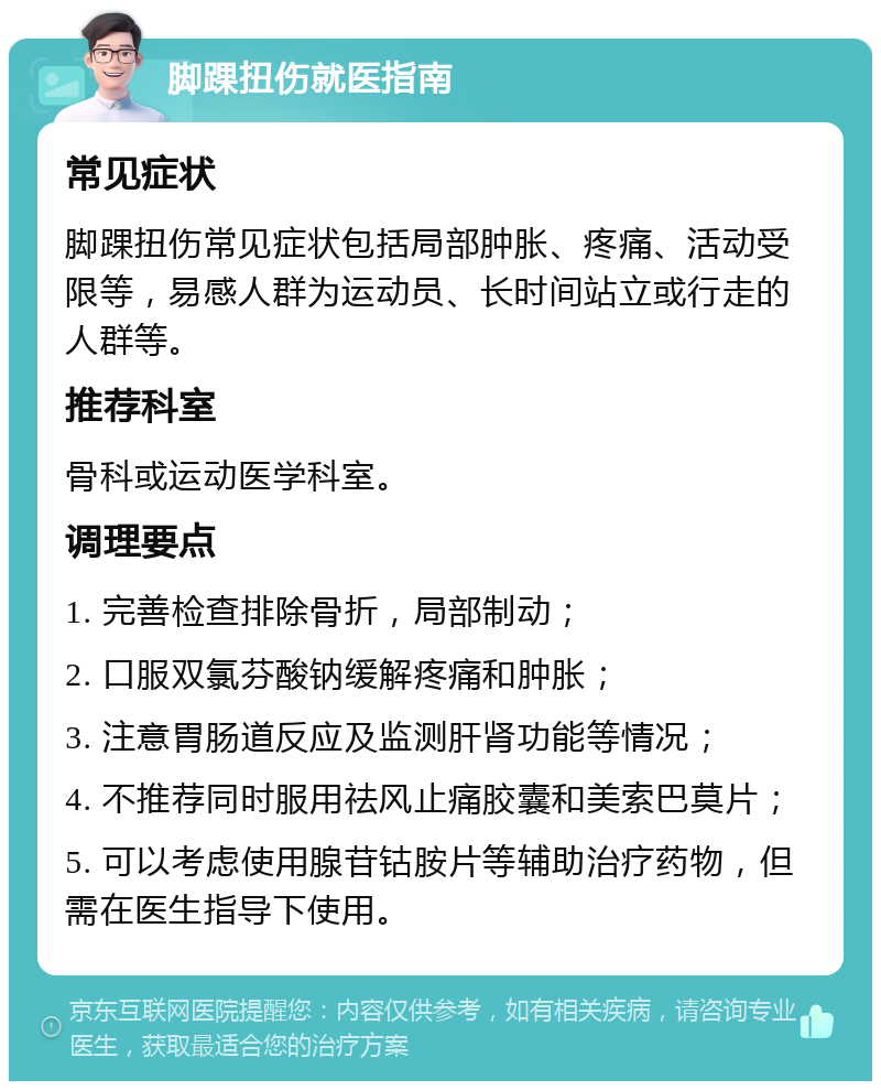 脚踝扭伤就医指南 常见症状 脚踝扭伤常见症状包括局部肿胀、疼痛、活动受限等，易感人群为运动员、长时间站立或行走的人群等。 推荐科室 骨科或运动医学科室。 调理要点 1. 完善检查排除骨折，局部制动； 2. 口服双氯芬酸钠缓解疼痛和肿胀； 3. 注意胃肠道反应及监测肝肾功能等情况； 4. 不推荐同时服用祛风止痛胶囊和美索巴莫片； 5. 可以考虑使用腺苷钴胺片等辅助治疗药物，但需在医生指导下使用。