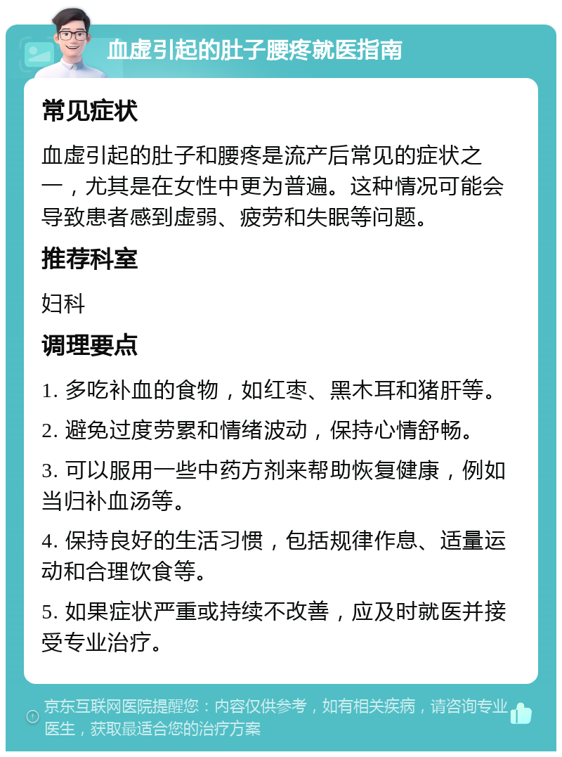 血虚引起的肚子腰疼就医指南 常见症状 血虚引起的肚子和腰疼是流产后常见的症状之一，尤其是在女性中更为普遍。这种情况可能会导致患者感到虚弱、疲劳和失眠等问题。 推荐科室 妇科 调理要点 1. 多吃补血的食物，如红枣、黑木耳和猪肝等。 2. 避免过度劳累和情绪波动，保持心情舒畅。 3. 可以服用一些中药方剂来帮助恢复健康，例如当归补血汤等。 4. 保持良好的生活习惯，包括规律作息、适量运动和合理饮食等。 5. 如果症状严重或持续不改善，应及时就医并接受专业治疗。