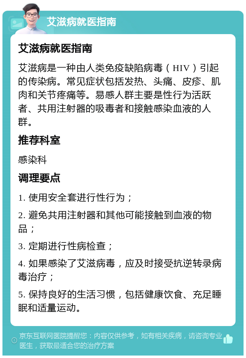 艾滋病就医指南 艾滋病就医指南 艾滋病是一种由人类免疫缺陷病毒（HIV）引起的传染病。常见症状包括发热、头痛、皮疹、肌肉和关节疼痛等。易感人群主要是性行为活跃者、共用注射器的吸毒者和接触感染血液的人群。 推荐科室 感染科 调理要点 1. 使用安全套进行性行为； 2. 避免共用注射器和其他可能接触到血液的物品； 3. 定期进行性病检查； 4. 如果感染了艾滋病毒，应及时接受抗逆转录病毒治疗； 5. 保持良好的生活习惯，包括健康饮食、充足睡眠和适量运动。