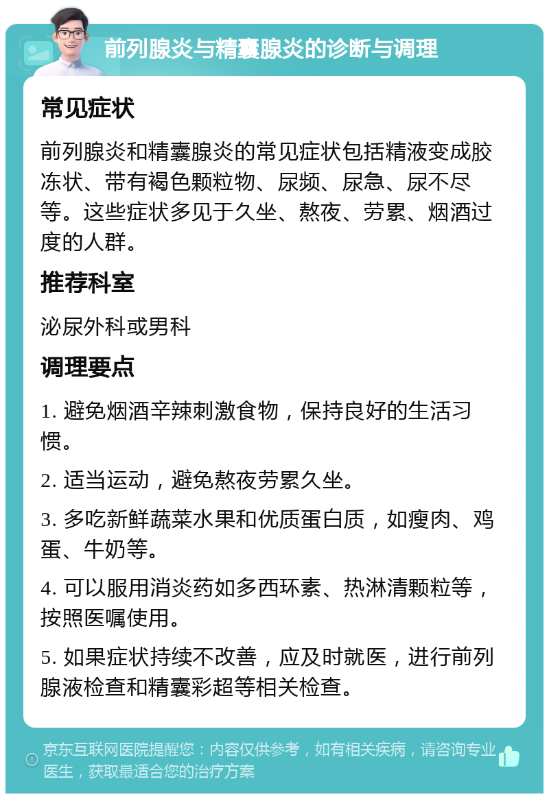 前列腺炎与精囊腺炎的诊断与调理 常见症状 前列腺炎和精囊腺炎的常见症状包括精液变成胶冻状、带有褐色颗粒物、尿频、尿急、尿不尽等。这些症状多见于久坐、熬夜、劳累、烟酒过度的人群。 推荐科室 泌尿外科或男科 调理要点 1. 避免烟酒辛辣刺激食物，保持良好的生活习惯。 2. 适当运动，避免熬夜劳累久坐。 3. 多吃新鲜蔬菜水果和优质蛋白质，如瘦肉、鸡蛋、牛奶等。 4. 可以服用消炎药如多西环素、热淋清颗粒等，按照医嘱使用。 5. 如果症状持续不改善，应及时就医，进行前列腺液检查和精囊彩超等相关检查。