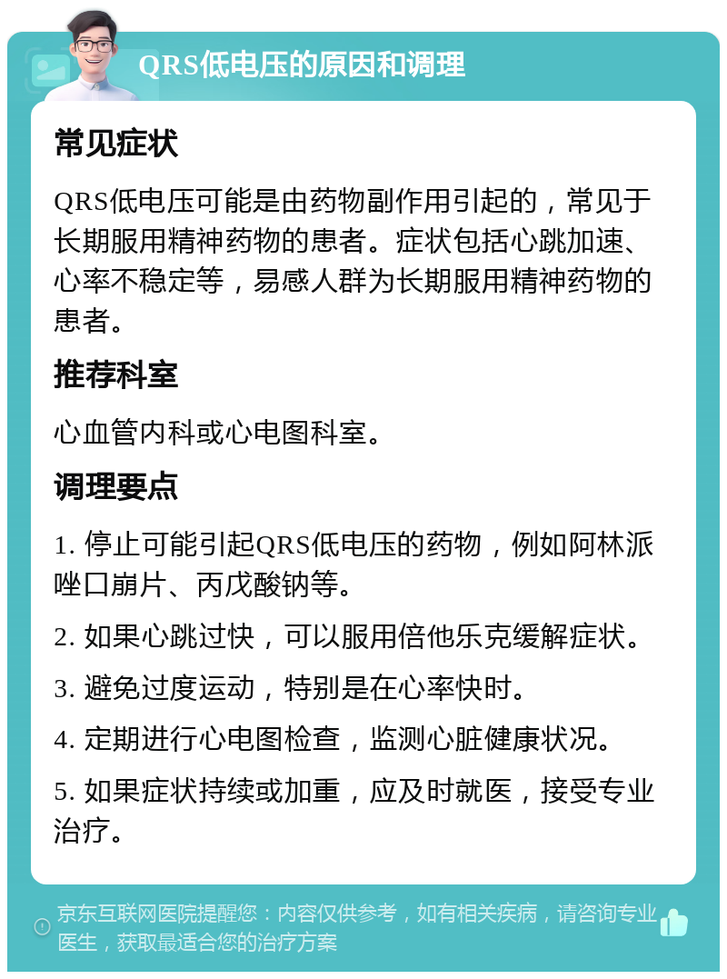 QRS低电压的原因和调理 常见症状 QRS低电压可能是由药物副作用引起的，常见于长期服用精神药物的患者。症状包括心跳加速、心率不稳定等，易感人群为长期服用精神药物的患者。 推荐科室 心血管内科或心电图科室。 调理要点 1. 停止可能引起QRS低电压的药物，例如阿林派唑口崩片、丙戊酸钠等。 2. 如果心跳过快，可以服用倍他乐克缓解症状。 3. 避免过度运动，特别是在心率快时。 4. 定期进行心电图检查，监测心脏健康状况。 5. 如果症状持续或加重，应及时就医，接受专业治疗。