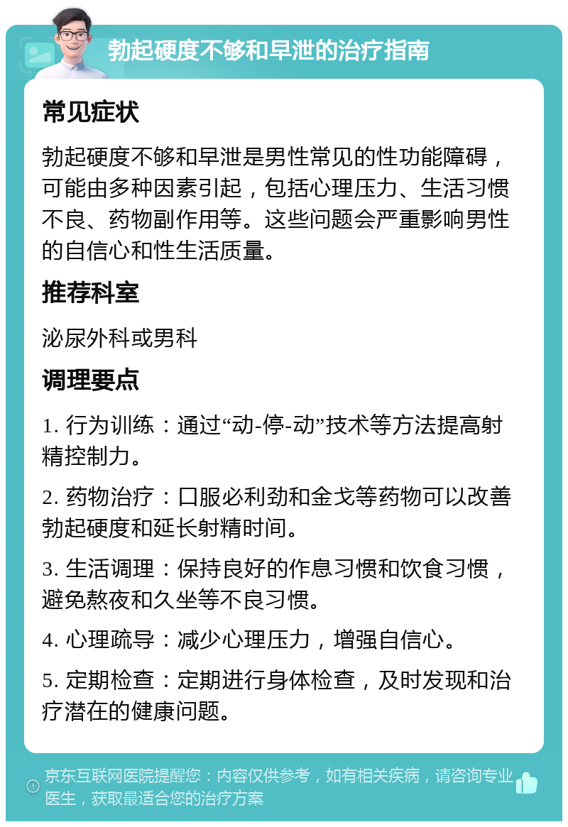 勃起硬度不够和早泄的治疗指南 常见症状 勃起硬度不够和早泄是男性常见的性功能障碍，可能由多种因素引起，包括心理压力、生活习惯不良、药物副作用等。这些问题会严重影响男性的自信心和性生活质量。 推荐科室 泌尿外科或男科 调理要点 1. 行为训练：通过“动-停-动”技术等方法提高射精控制力。 2. 药物治疗：口服必利劲和金戈等药物可以改善勃起硬度和延长射精时间。 3. 生活调理：保持良好的作息习惯和饮食习惯，避免熬夜和久坐等不良习惯。 4. 心理疏导：减少心理压力，增强自信心。 5. 定期检查：定期进行身体检查，及时发现和治疗潜在的健康问题。