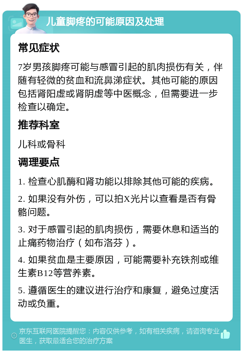 儿童脚疼的可能原因及处理 常见症状 7岁男孩脚疼可能与感冒引起的肌肉损伤有关，伴随有轻微的贫血和流鼻涕症状。其他可能的原因包括肾阳虚或肾阴虚等中医概念，但需要进一步检查以确定。 推荐科室 儿科或骨科 调理要点 1. 检查心肌酶和肾功能以排除其他可能的疾病。 2. 如果没有外伤，可以拍X光片以查看是否有骨骼问题。 3. 对于感冒引起的肌肉损伤，需要休息和适当的止痛药物治疗（如布洛芬）。 4. 如果贫血是主要原因，可能需要补充铁剂或维生素B12等营养素。 5. 遵循医生的建议进行治疗和康复，避免过度活动或负重。