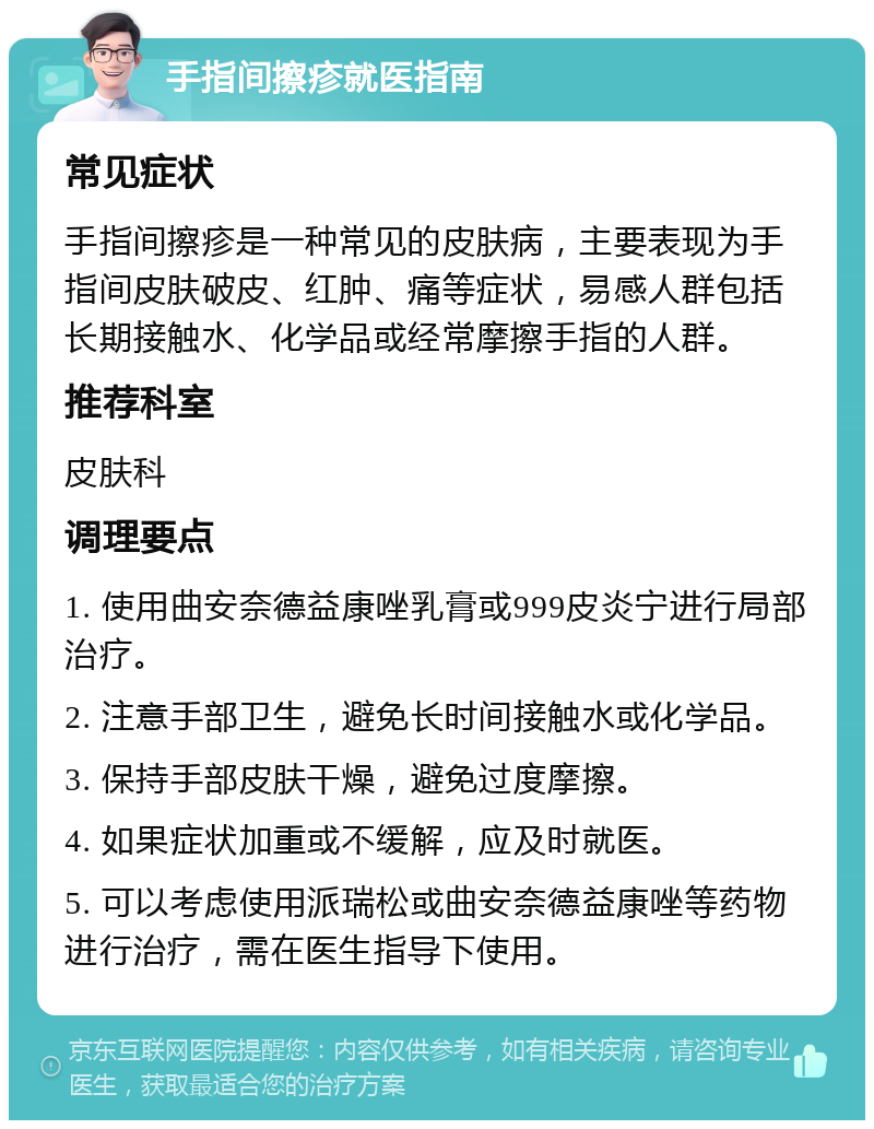 手指间擦疹就医指南 常见症状 手指间擦疹是一种常见的皮肤病，主要表现为手指间皮肤破皮、红肿、痛等症状，易感人群包括长期接触水、化学品或经常摩擦手指的人群。 推荐科室 皮肤科 调理要点 1. 使用曲安奈德益康唑乳膏或999皮炎宁进行局部治疗。 2. 注意手部卫生，避免长时间接触水或化学品。 3. 保持手部皮肤干燥，避免过度摩擦。 4. 如果症状加重或不缓解，应及时就医。 5. 可以考虑使用派瑞松或曲安奈德益康唑等药物进行治疗，需在医生指导下使用。