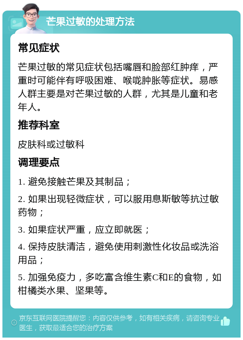 芒果过敏的处理方法 常见症状 芒果过敏的常见症状包括嘴唇和脸部红肿痒，严重时可能伴有呼吸困难、喉咙肿胀等症状。易感人群主要是对芒果过敏的人群，尤其是儿童和老年人。 推荐科室 皮肤科或过敏科 调理要点 1. 避免接触芒果及其制品； 2. 如果出现轻微症状，可以服用息斯敏等抗过敏药物； 3. 如果症状严重，应立即就医； 4. 保持皮肤清洁，避免使用刺激性化妆品或洗浴用品； 5. 加强免疫力，多吃富含维生素C和E的食物，如柑橘类水果、坚果等。