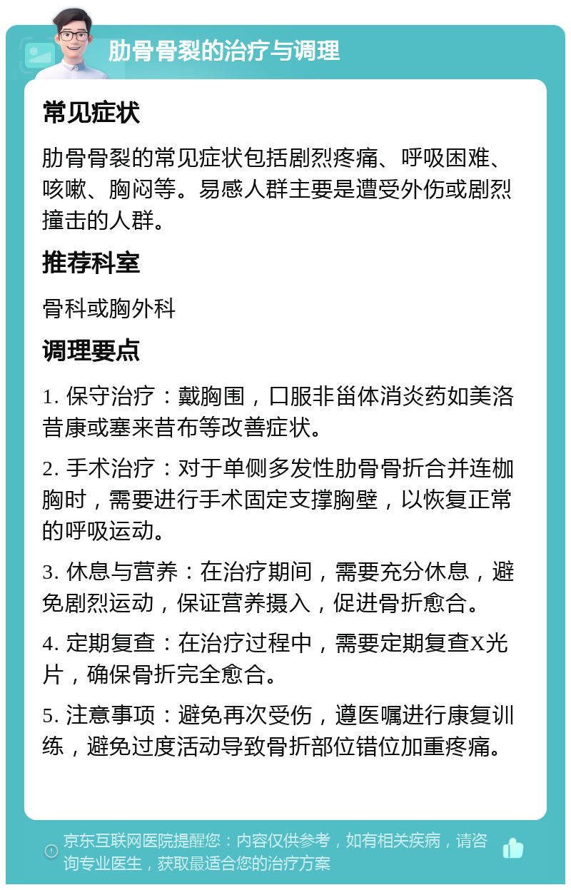 肋骨骨裂的治疗与调理 常见症状 肋骨骨裂的常见症状包括剧烈疼痛、呼吸困难、咳嗽、胸闷等。易感人群主要是遭受外伤或剧烈撞击的人群。 推荐科室 骨科或胸外科 调理要点 1. 保守治疗：戴胸围，口服非甾体消炎药如美洛昔康或塞来昔布等改善症状。 2. 手术治疗：对于单侧多发性肋骨骨折合并连枷胸时，需要进行手术固定支撑胸壁，以恢复正常的呼吸运动。 3. 休息与营养：在治疗期间，需要充分休息，避免剧烈运动，保证营养摄入，促进骨折愈合。 4. 定期复查：在治疗过程中，需要定期复查X光片，确保骨折完全愈合。 5. 注意事项：避免再次受伤，遵医嘱进行康复训练，避免过度活动导致骨折部位错位加重疼痛。