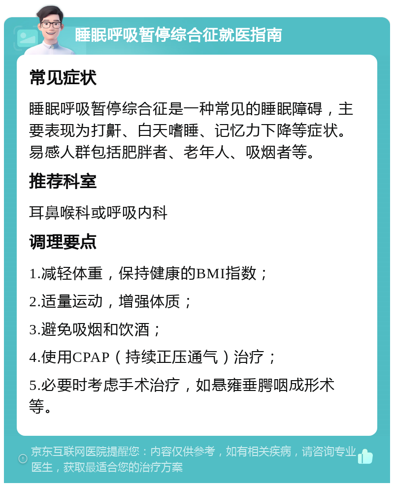 睡眠呼吸暂停综合征就医指南 常见症状 睡眠呼吸暂停综合征是一种常见的睡眠障碍，主要表现为打鼾、白天嗜睡、记忆力下降等症状。易感人群包括肥胖者、老年人、吸烟者等。 推荐科室 耳鼻喉科或呼吸内科 调理要点 1.减轻体重，保持健康的BMI指数； 2.适量运动，增强体质； 3.避免吸烟和饮酒； 4.使用CPAP（持续正压通气）治疗； 5.必要时考虑手术治疗，如悬雍垂腭咽成形术等。