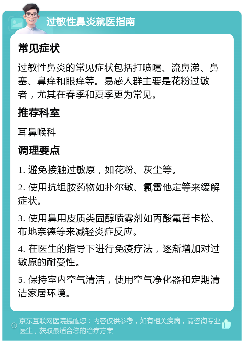 过敏性鼻炎就医指南 常见症状 过敏性鼻炎的常见症状包括打喷嚏、流鼻涕、鼻塞、鼻痒和眼痒等。易感人群主要是花粉过敏者，尤其在春季和夏季更为常见。 推荐科室 耳鼻喉科 调理要点 1. 避免接触过敏原，如花粉、灰尘等。 2. 使用抗组胺药物如扑尔敏、氯雷他定等来缓解症状。 3. 使用鼻用皮质类固醇喷雾剂如丙酸氟替卡松、布地奈德等来减轻炎症反应。 4. 在医生的指导下进行免疫疗法，逐渐增加对过敏原的耐受性。 5. 保持室内空气清洁，使用空气净化器和定期清洁家居环境。