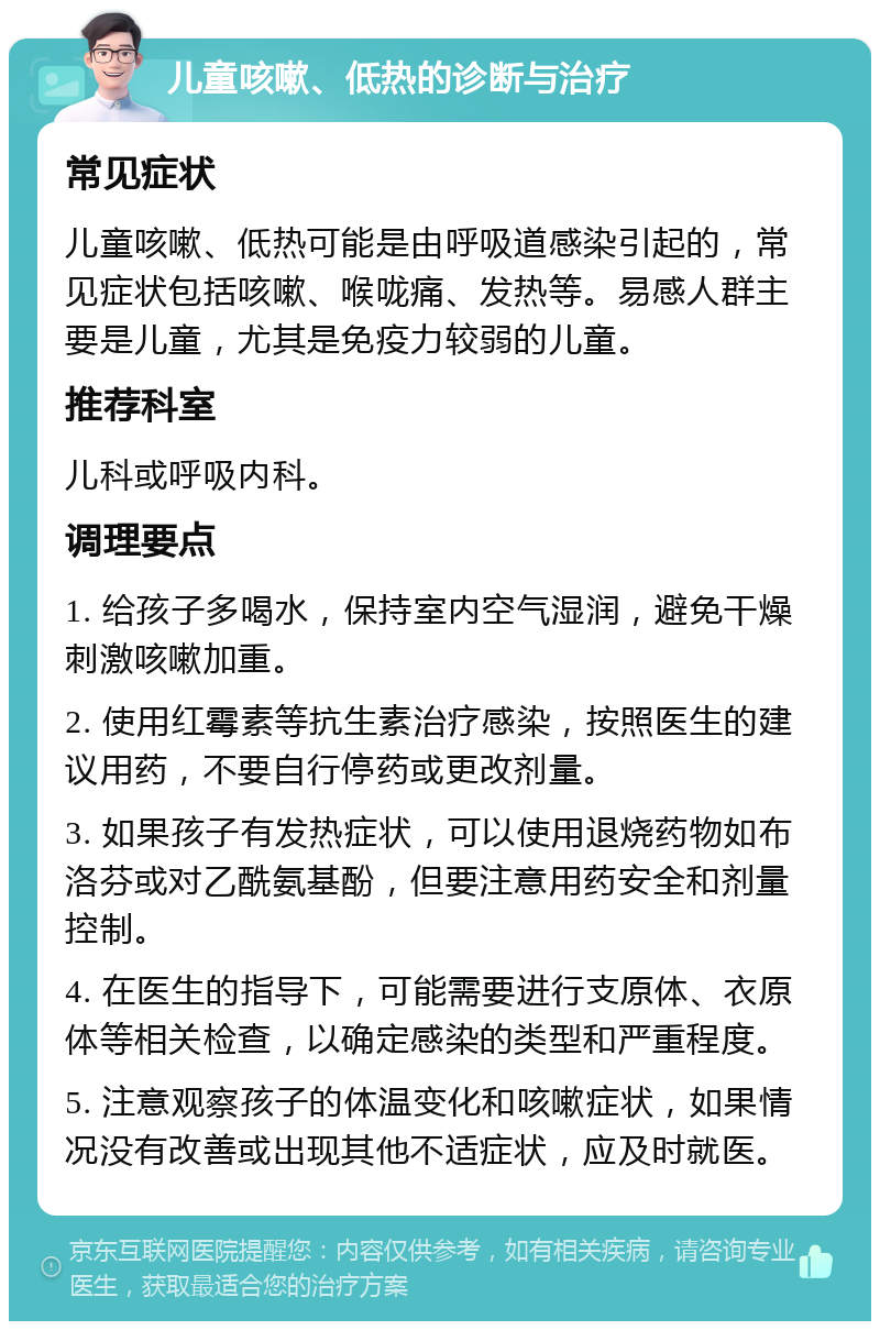 儿童咳嗽、低热的诊断与治疗 常见症状 儿童咳嗽、低热可能是由呼吸道感染引起的，常见症状包括咳嗽、喉咙痛、发热等。易感人群主要是儿童，尤其是免疫力较弱的儿童。 推荐科室 儿科或呼吸内科。 调理要点 1. 给孩子多喝水，保持室内空气湿润，避免干燥刺激咳嗽加重。 2. 使用红霉素等抗生素治疗感染，按照医生的建议用药，不要自行停药或更改剂量。 3. 如果孩子有发热症状，可以使用退烧药物如布洛芬或对乙酰氨基酚，但要注意用药安全和剂量控制。 4. 在医生的指导下，可能需要进行支原体、衣原体等相关检查，以确定感染的类型和严重程度。 5. 注意观察孩子的体温变化和咳嗽症状，如果情况没有改善或出现其他不适症状，应及时就医。