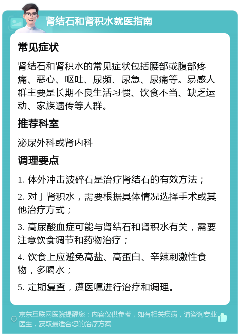 肾结石和肾积水就医指南 常见症状 肾结石和肾积水的常见症状包括腰部或腹部疼痛、恶心、呕吐、尿频、尿急、尿痛等。易感人群主要是长期不良生活习惯、饮食不当、缺乏运动、家族遗传等人群。 推荐科室 泌尿外科或肾内科 调理要点 1. 体外冲击波碎石是治疗肾结石的有效方法； 2. 对于肾积水，需要根据具体情况选择手术或其他治疗方式； 3. 高尿酸血症可能与肾结石和肾积水有关，需要注意饮食调节和药物治疗； 4. 饮食上应避免高盐、高蛋白、辛辣刺激性食物，多喝水； 5. 定期复查，遵医嘱进行治疗和调理。