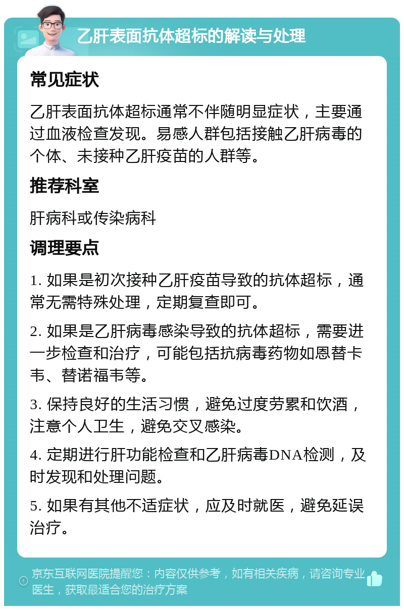 乙肝表面抗体超标的解读与处理 常见症状 乙肝表面抗体超标通常不伴随明显症状，主要通过血液检查发现。易感人群包括接触乙肝病毒的个体、未接种乙肝疫苗的人群等。 推荐科室 肝病科或传染病科 调理要点 1. 如果是初次接种乙肝疫苗导致的抗体超标，通常无需特殊处理，定期复查即可。 2. 如果是乙肝病毒感染导致的抗体超标，需要进一步检查和治疗，可能包括抗病毒药物如恩替卡韦、替诺福韦等。 3. 保持良好的生活习惯，避免过度劳累和饮酒，注意个人卫生，避免交叉感染。 4. 定期进行肝功能检查和乙肝病毒DNA检测，及时发现和处理问题。 5. 如果有其他不适症状，应及时就医，避免延误治疗。