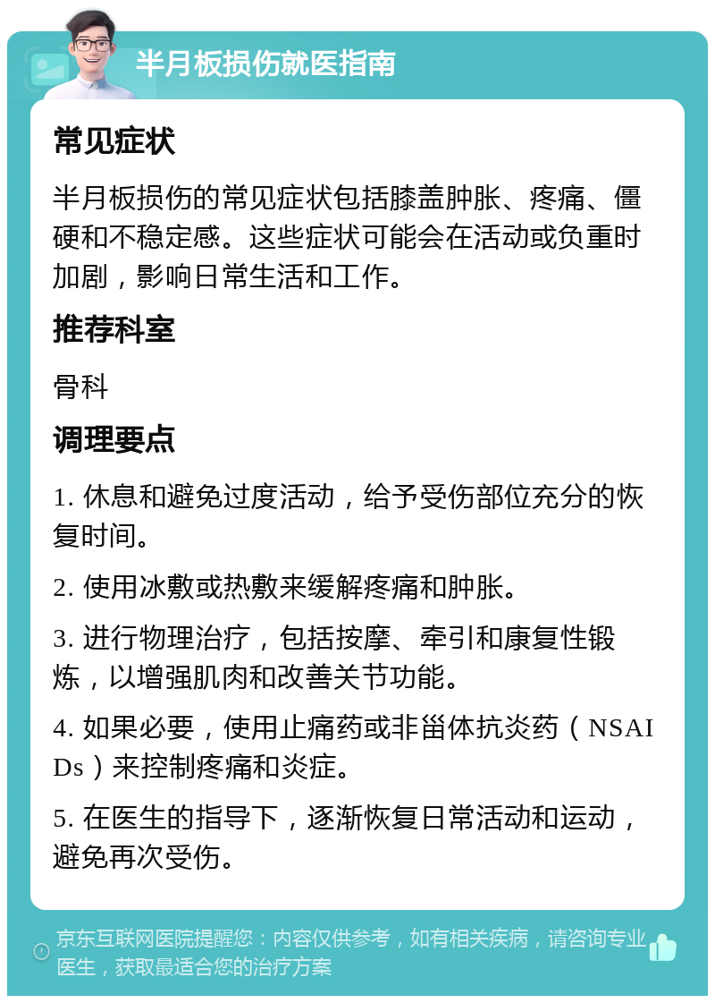 半月板损伤就医指南 常见症状 半月板损伤的常见症状包括膝盖肿胀、疼痛、僵硬和不稳定感。这些症状可能会在活动或负重时加剧，影响日常生活和工作。 推荐科室 骨科 调理要点 1. 休息和避免过度活动，给予受伤部位充分的恢复时间。 2. 使用冰敷或热敷来缓解疼痛和肿胀。 3. 进行物理治疗，包括按摩、牵引和康复性锻炼，以增强肌肉和改善关节功能。 4. 如果必要，使用止痛药或非甾体抗炎药（NSAIDs）来控制疼痛和炎症。 5. 在医生的指导下，逐渐恢复日常活动和运动，避免再次受伤。