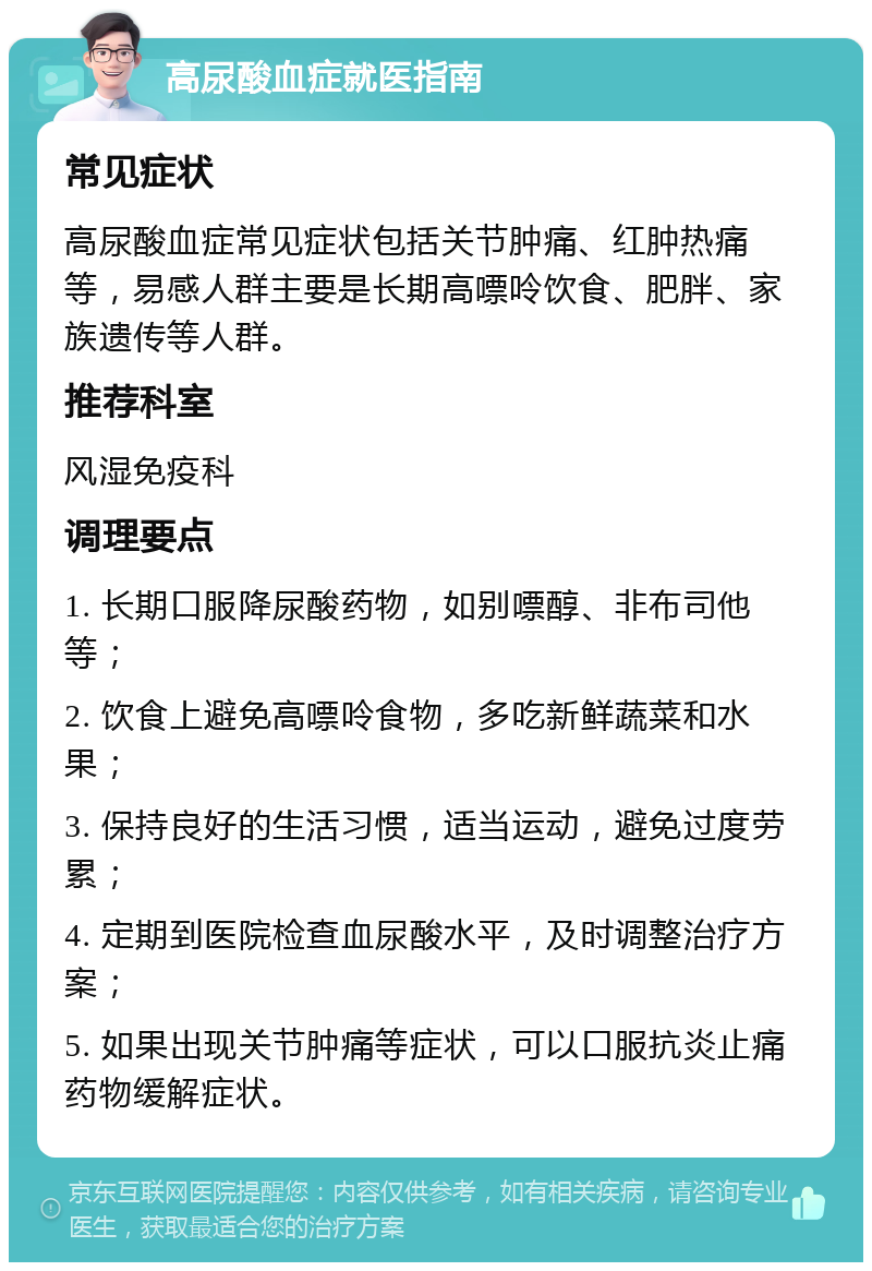 高尿酸血症就医指南 常见症状 高尿酸血症常见症状包括关节肿痛、红肿热痛等，易感人群主要是长期高嘌呤饮食、肥胖、家族遗传等人群。 推荐科室 风湿免疫科 调理要点 1. 长期口服降尿酸药物，如别嘌醇、非布司他等； 2. 饮食上避免高嘌呤食物，多吃新鲜蔬菜和水果； 3. 保持良好的生活习惯，适当运动，避免过度劳累； 4. 定期到医院检查血尿酸水平，及时调整治疗方案； 5. 如果出现关节肿痛等症状，可以口服抗炎止痛药物缓解症状。