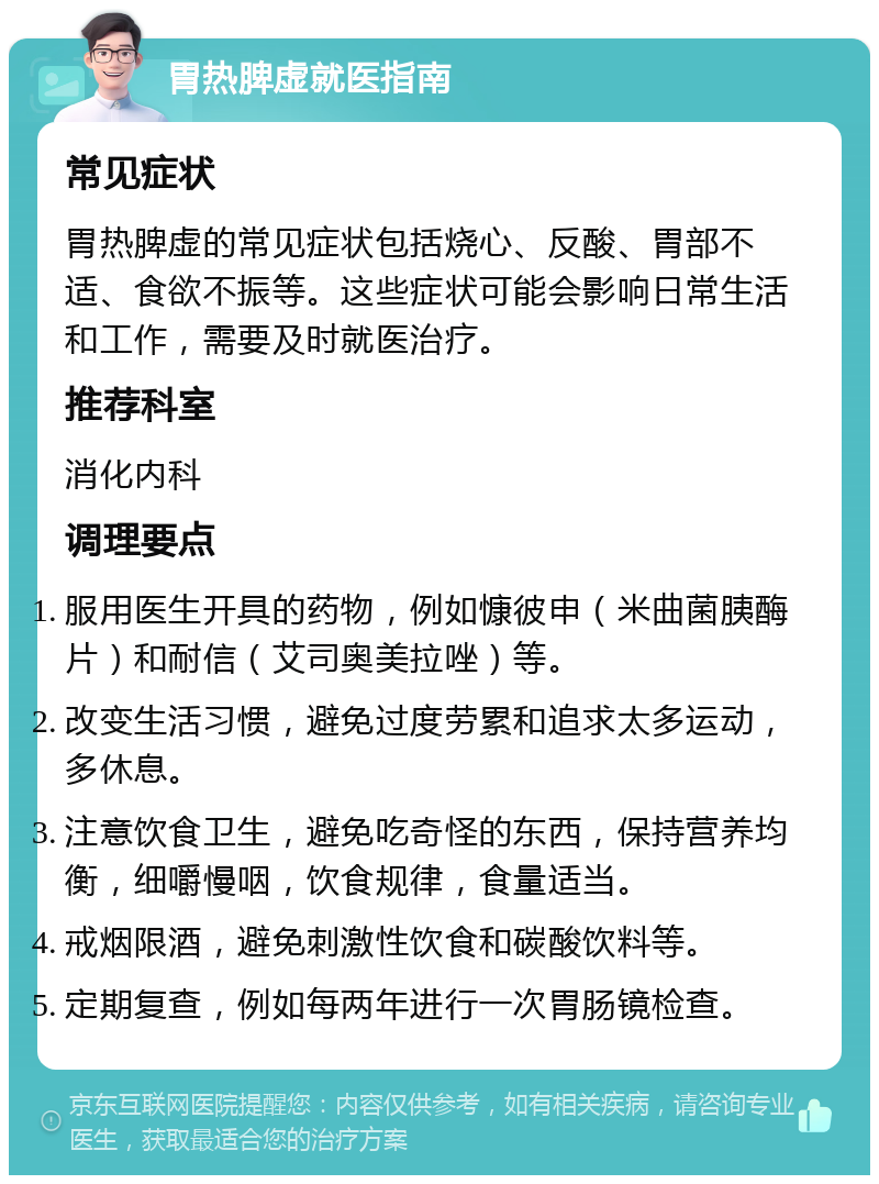 胃热脾虚就医指南 常见症状 胃热脾虚的常见症状包括烧心、反酸、胃部不适、食欲不振等。这些症状可能会影响日常生活和工作，需要及时就医治疗。 推荐科室 消化内科 调理要点 服用医生开具的药物，例如慷彼申（米曲菌胰酶片）和耐信（艾司奥美拉唑）等。 改变生活习惯，避免过度劳累和追求太多运动，多休息。 注意饮食卫生，避免吃奇怪的东西，保持营养均衡，细嚼慢咽，饮食规律，食量适当。 戒烟限酒，避免刺激性饮食和碳酸饮料等。 定期复查，例如每两年进行一次胃肠镜检查。