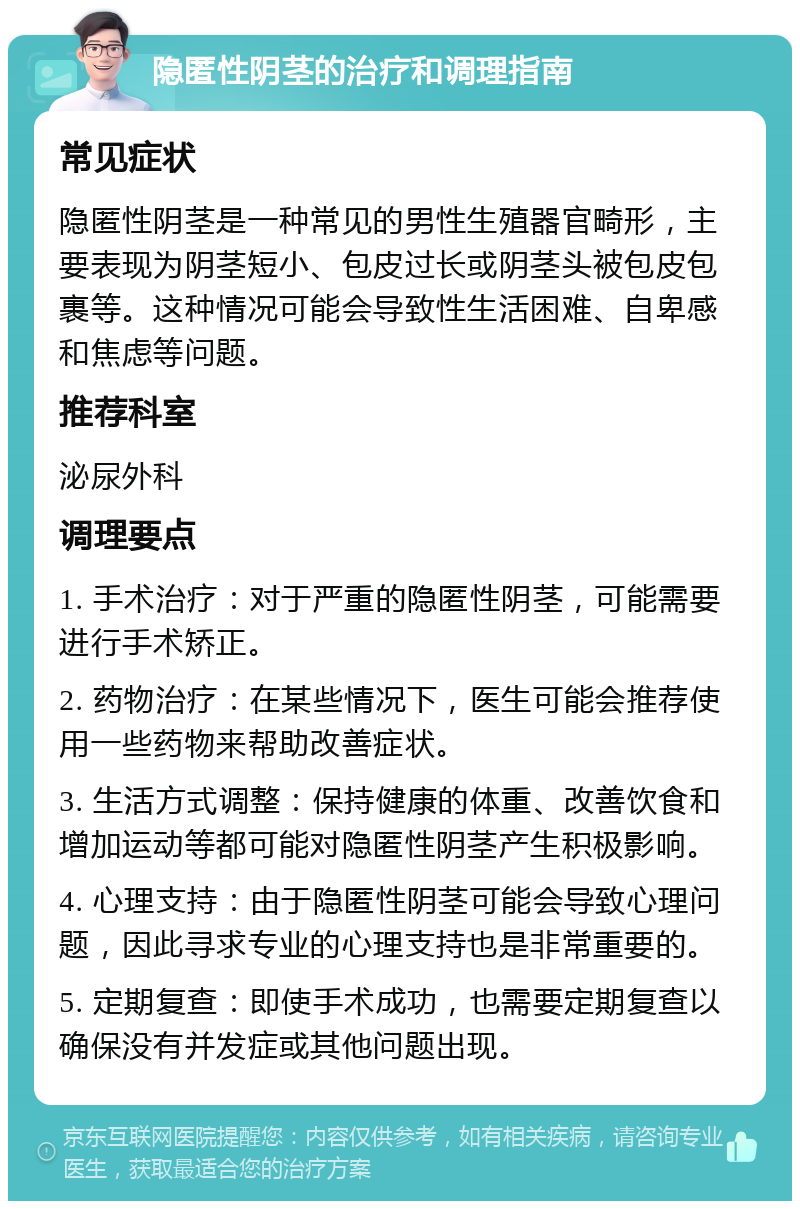 隐匿性阴茎的治疗和调理指南 常见症状 隐匿性阴茎是一种常见的男性生殖器官畸形，主要表现为阴茎短小、包皮过长或阴茎头被包皮包裹等。这种情况可能会导致性生活困难、自卑感和焦虑等问题。 推荐科室 泌尿外科 调理要点 1. 手术治疗：对于严重的隐匿性阴茎，可能需要进行手术矫正。 2. 药物治疗：在某些情况下，医生可能会推荐使用一些药物来帮助改善症状。 3. 生活方式调整：保持健康的体重、改善饮食和增加运动等都可能对隐匿性阴茎产生积极影响。 4. 心理支持：由于隐匿性阴茎可能会导致心理问题，因此寻求专业的心理支持也是非常重要的。 5. 定期复查：即使手术成功，也需要定期复查以确保没有并发症或其他问题出现。