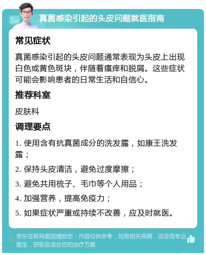 真菌感染引起的头皮问题就医指南 常见症状 真菌感染引起的头皮问题通常表现为头皮上出现白色或黄色斑块，伴随着瘙痒和脱屑。这些症状可能会影响患者的日常生活和自信心。 推荐科室 皮肤科 调理要点 1. 使用含有抗真菌成分的洗发露，如康王洗发露； 2. 保持头皮清洁，避免过度摩擦； 3. 避免共用梳子、毛巾等个人用品； 4. 加强营养，提高免疫力； 5. 如果症状严重或持续不改善，应及时就医。