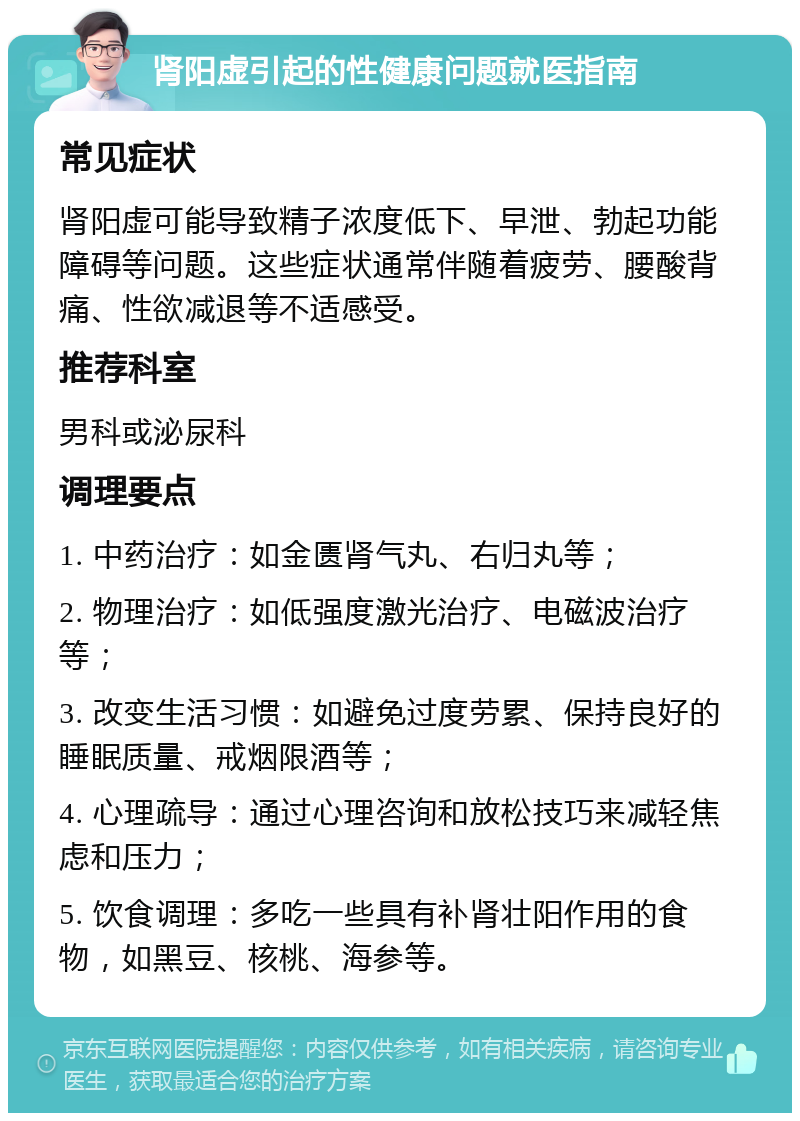 肾阳虚引起的性健康问题就医指南 常见症状 肾阳虚可能导致精子浓度低下、早泄、勃起功能障碍等问题。这些症状通常伴随着疲劳、腰酸背痛、性欲减退等不适感受。 推荐科室 男科或泌尿科 调理要点 1. 中药治疗：如金匮肾气丸、右归丸等； 2. 物理治疗：如低强度激光治疗、电磁波治疗等； 3. 改变生活习惯：如避免过度劳累、保持良好的睡眠质量、戒烟限酒等； 4. 心理疏导：通过心理咨询和放松技巧来减轻焦虑和压力； 5. 饮食调理：多吃一些具有补肾壮阳作用的食物，如黑豆、核桃、海参等。