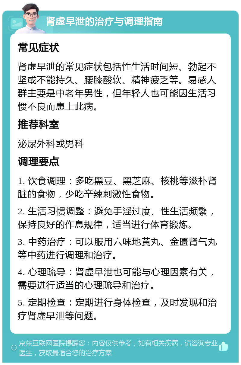 肾虚早泄的治疗与调理指南 常见症状 肾虚早泄的常见症状包括性生活时间短、勃起不坚或不能持久、腰膝酸软、精神疲乏等。易感人群主要是中老年男性，但年轻人也可能因生活习惯不良而患上此病。 推荐科室 泌尿外科或男科 调理要点 1. 饮食调理：多吃黑豆、黑芝麻、核桃等滋补肾脏的食物，少吃辛辣刺激性食物。 2. 生活习惯调整：避免手淫过度、性生活频繁，保持良好的作息规律，适当进行体育锻炼。 3. 中药治疗：可以服用六味地黄丸、金匮肾气丸等中药进行调理和治疗。 4. 心理疏导：肾虚早泄也可能与心理因素有关，需要进行适当的心理疏导和治疗。 5. 定期检查：定期进行身体检查，及时发现和治疗肾虚早泄等问题。