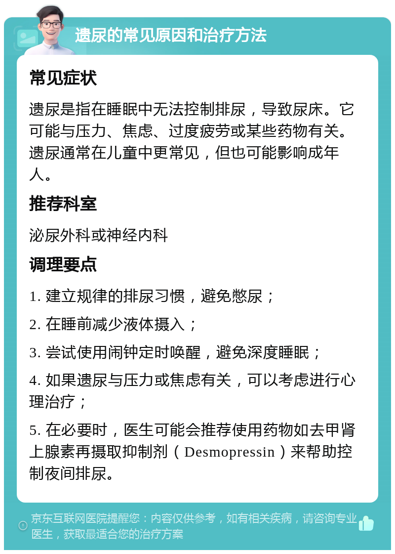 遗尿的常见原因和治疗方法 常见症状 遗尿是指在睡眠中无法控制排尿，导致尿床。它可能与压力、焦虑、过度疲劳或某些药物有关。遗尿通常在儿童中更常见，但也可能影响成年人。 推荐科室 泌尿外科或神经内科 调理要点 1. 建立规律的排尿习惯，避免憋尿； 2. 在睡前减少液体摄入； 3. 尝试使用闹钟定时唤醒，避免深度睡眠； 4. 如果遗尿与压力或焦虑有关，可以考虑进行心理治疗； 5. 在必要时，医生可能会推荐使用药物如去甲肾上腺素再摄取抑制剂（Desmopressin）来帮助控制夜间排尿。