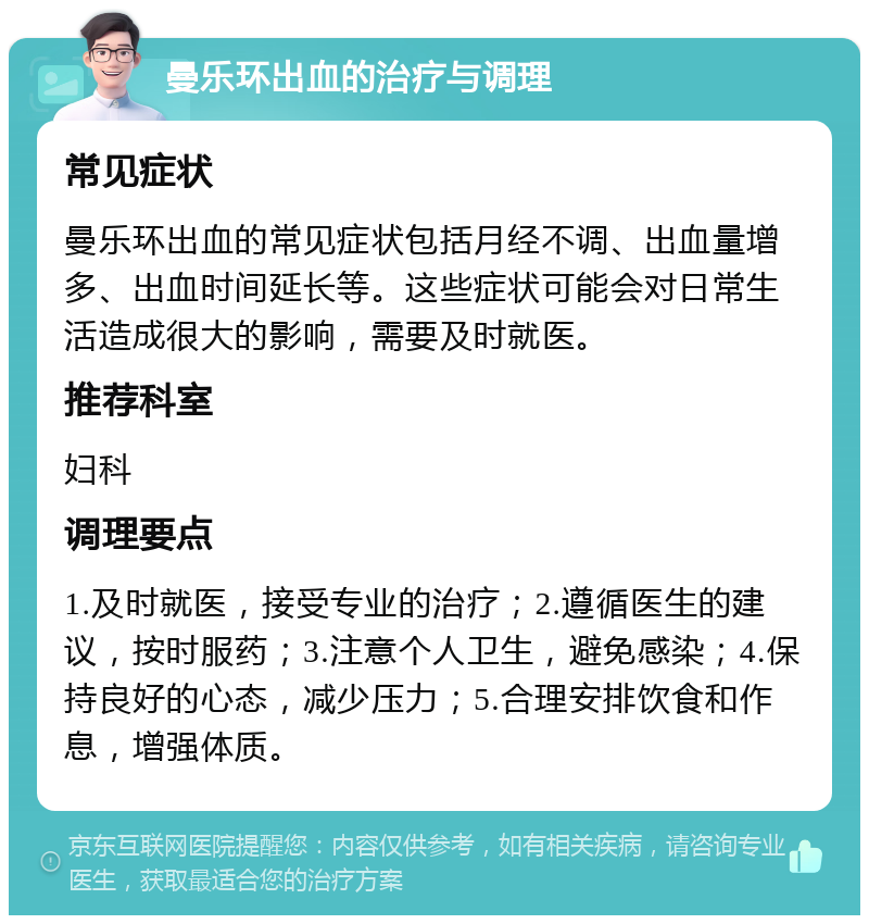 曼乐环出血的治疗与调理 常见症状 曼乐环出血的常见症状包括月经不调、出血量增多、出血时间延长等。这些症状可能会对日常生活造成很大的影响，需要及时就医。 推荐科室 妇科 调理要点 1.及时就医，接受专业的治疗；2.遵循医生的建议，按时服药；3.注意个人卫生，避免感染；4.保持良好的心态，减少压力；5.合理安排饮食和作息，增强体质。