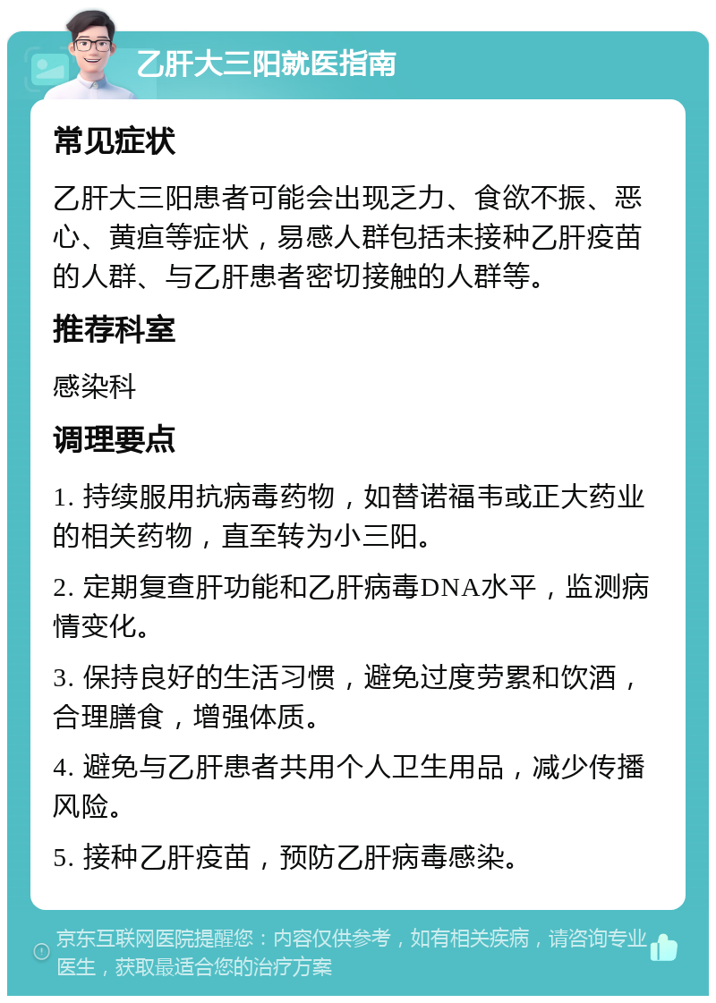 乙肝大三阳就医指南 常见症状 乙肝大三阳患者可能会出现乏力、食欲不振、恶心、黄疸等症状，易感人群包括未接种乙肝疫苗的人群、与乙肝患者密切接触的人群等。 推荐科室 感染科 调理要点 1. 持续服用抗病毒药物，如替诺福韦或正大药业的相关药物，直至转为小三阳。 2. 定期复查肝功能和乙肝病毒DNA水平，监测病情变化。 3. 保持良好的生活习惯，避免过度劳累和饮酒，合理膳食，增强体质。 4. 避免与乙肝患者共用个人卫生用品，减少传播风险。 5. 接种乙肝疫苗，预防乙肝病毒感染。