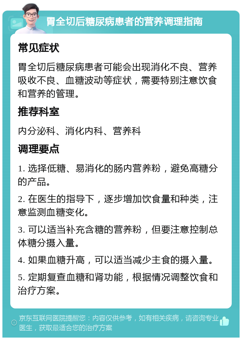 胃全切后糖尿病患者的营养调理指南 常见症状 胃全切后糖尿病患者可能会出现消化不良、营养吸收不良、血糖波动等症状，需要特别注意饮食和营养的管理。 推荐科室 内分泌科、消化内科、营养科 调理要点 1. 选择低糖、易消化的肠内营养粉，避免高糖分的产品。 2. 在医生的指导下，逐步增加饮食量和种类，注意监测血糖变化。 3. 可以适当补充含糖的营养粉，但要注意控制总体糖分摄入量。 4. 如果血糖升高，可以适当减少主食的摄入量。 5. 定期复查血糖和肾功能，根据情况调整饮食和治疗方案。