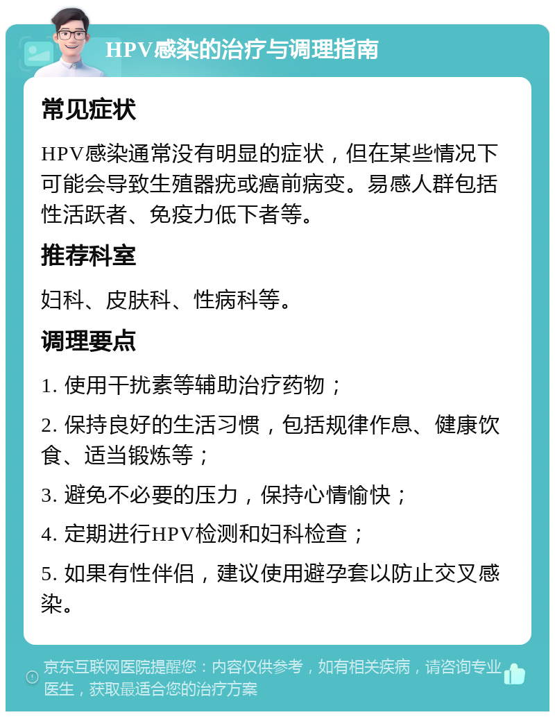 HPV感染的治疗与调理指南 常见症状 HPV感染通常没有明显的症状，但在某些情况下可能会导致生殖器疣或癌前病变。易感人群包括性活跃者、免疫力低下者等。 推荐科室 妇科、皮肤科、性病科等。 调理要点 1. 使用干扰素等辅助治疗药物； 2. 保持良好的生活习惯，包括规律作息、健康饮食、适当锻炼等； 3. 避免不必要的压力，保持心情愉快； 4. 定期进行HPV检测和妇科检查； 5. 如果有性伴侣，建议使用避孕套以防止交叉感染。