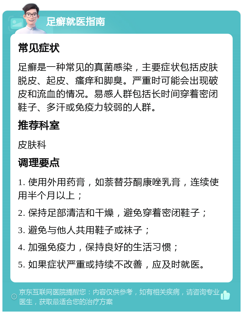 足癣就医指南 常见症状 足癣是一种常见的真菌感染，主要症状包括皮肤脱皮、起皮、瘙痒和脚臭。严重时可能会出现破皮和流血的情况。易感人群包括长时间穿着密闭鞋子、多汗或免疫力较弱的人群。 推荐科室 皮肤科 调理要点 1. 使用外用药膏，如萘替芬酮康唑乳膏，连续使用半个月以上； 2. 保持足部清洁和干燥，避免穿着密闭鞋子； 3. 避免与他人共用鞋子或袜子； 4. 加强免疫力，保持良好的生活习惯； 5. 如果症状严重或持续不改善，应及时就医。