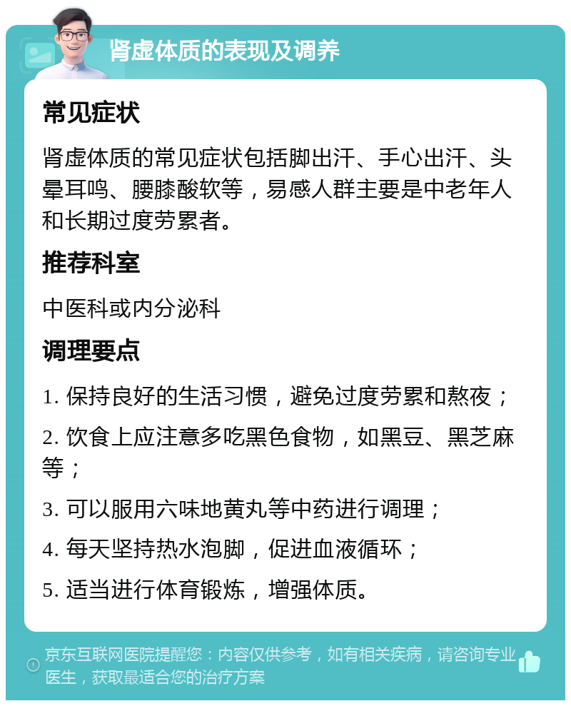 肾虚体质的表现及调养 常见症状 肾虚体质的常见症状包括脚出汗、手心出汗、头晕耳鸣、腰膝酸软等，易感人群主要是中老年人和长期过度劳累者。 推荐科室 中医科或内分泌科 调理要点 1. 保持良好的生活习惯，避免过度劳累和熬夜； 2. 饮食上应注意多吃黑色食物，如黑豆、黑芝麻等； 3. 可以服用六味地黄丸等中药进行调理； 4. 每天坚持热水泡脚，促进血液循环； 5. 适当进行体育锻炼，增强体质。