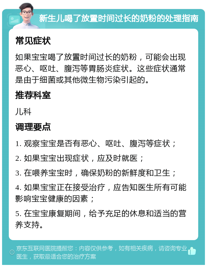 新生儿喝了放置时间过长的奶粉的处理指南 常见症状 如果宝宝喝了放置时间过长的奶粉，可能会出现恶心、呕吐、腹泻等胃肠炎症状。这些症状通常是由于细菌或其他微生物污染引起的。 推荐科室 儿科 调理要点 1. 观察宝宝是否有恶心、呕吐、腹泻等症状； 2. 如果宝宝出现症状，应及时就医； 3. 在喂养宝宝时，确保奶粉的新鲜度和卫生； 4. 如果宝宝正在接受治疗，应告知医生所有可能影响宝宝健康的因素； 5. 在宝宝康复期间，给予充足的休息和适当的营养支持。