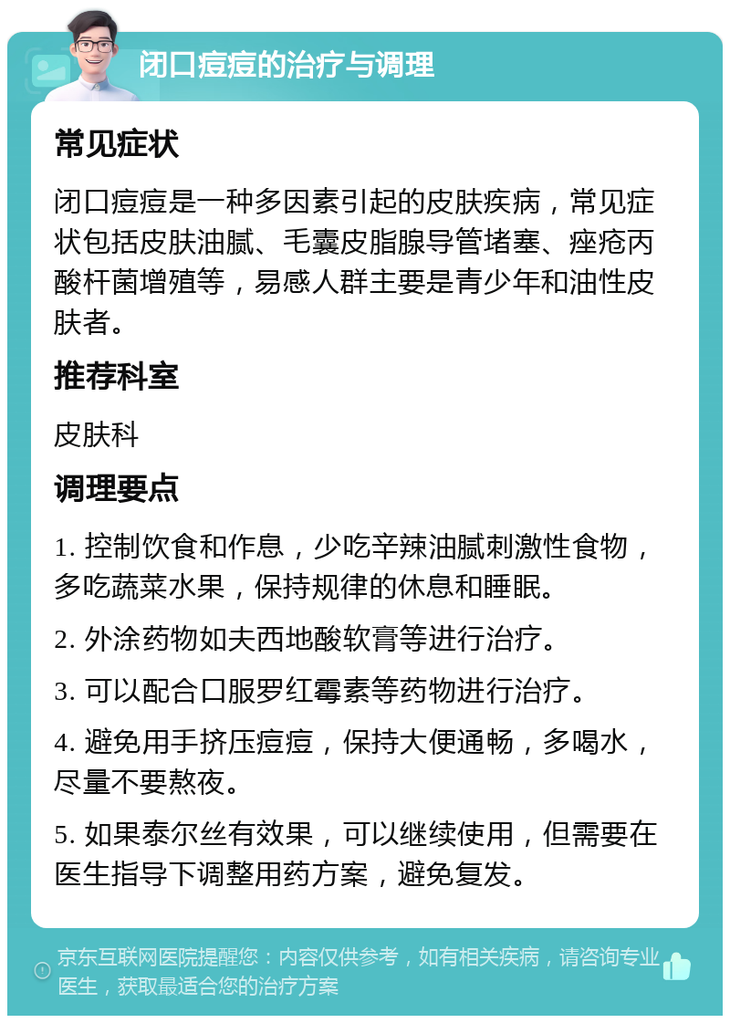 闭口痘痘的治疗与调理 常见症状 闭口痘痘是一种多因素引起的皮肤疾病，常见症状包括皮肤油腻、毛囊皮脂腺导管堵塞、痤疮丙酸杆菌增殖等，易感人群主要是青少年和油性皮肤者。 推荐科室 皮肤科 调理要点 1. 控制饮食和作息，少吃辛辣油腻刺激性食物，多吃蔬菜水果，保持规律的休息和睡眠。 2. 外涂药物如夫西地酸软膏等进行治疗。 3. 可以配合口服罗红霉素等药物进行治疗。 4. 避免用手挤压痘痘，保持大便通畅，多喝水，尽量不要熬夜。 5. 如果泰尔丝有效果，可以继续使用，但需要在医生指导下调整用药方案，避免复发。