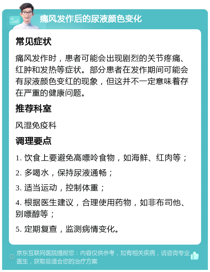 痛风发作后的尿液颜色变化 常见症状 痛风发作时，患者可能会出现剧烈的关节疼痛、红肿和发热等症状。部分患者在发作期间可能会有尿液颜色变红的现象，但这并不一定意味着存在严重的健康问题。 推荐科室 风湿免疫科 调理要点 1. 饮食上要避免高嘌呤食物，如海鲜、红肉等； 2. 多喝水，保持尿液通畅； 3. 适当运动，控制体重； 4. 根据医生建议，合理使用药物，如非布司他、别嘌醇等； 5. 定期复查，监测病情变化。