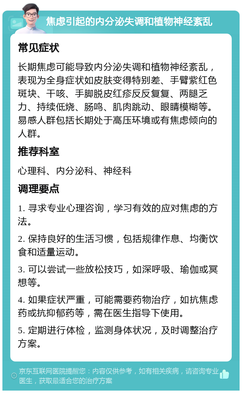 焦虑引起的内分泌失调和植物神经紊乱 常见症状 长期焦虑可能导致内分泌失调和植物神经紊乱，表现为全身症状如皮肤变得特别差、手臂紫红色斑块、干咳、手脚脱皮红疹反反复复、两腿乏力、持续低烧、肠鸣、肌肉跳动、眼睛模糊等。易感人群包括长期处于高压环境或有焦虑倾向的人群。 推荐科室 心理科、内分泌科、神经科 调理要点 1. 寻求专业心理咨询，学习有效的应对焦虑的方法。 2. 保持良好的生活习惯，包括规律作息、均衡饮食和适量运动。 3. 可以尝试一些放松技巧，如深呼吸、瑜伽或冥想等。 4. 如果症状严重，可能需要药物治疗，如抗焦虑药或抗抑郁药等，需在医生指导下使用。 5. 定期进行体检，监测身体状况，及时调整治疗方案。