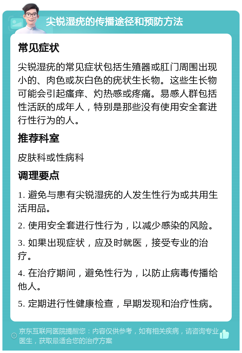 尖锐湿疣的传播途径和预防方法 常见症状 尖锐湿疣的常见症状包括生殖器或肛门周围出现小的、肉色或灰白色的疣状生长物。这些生长物可能会引起瘙痒、灼热感或疼痛。易感人群包括性活跃的成年人，特别是那些没有使用安全套进行性行为的人。 推荐科室 皮肤科或性病科 调理要点 1. 避免与患有尖锐湿疣的人发生性行为或共用生活用品。 2. 使用安全套进行性行为，以减少感染的风险。 3. 如果出现症状，应及时就医，接受专业的治疗。 4. 在治疗期间，避免性行为，以防止病毒传播给他人。 5. 定期进行性健康检查，早期发现和治疗性病。