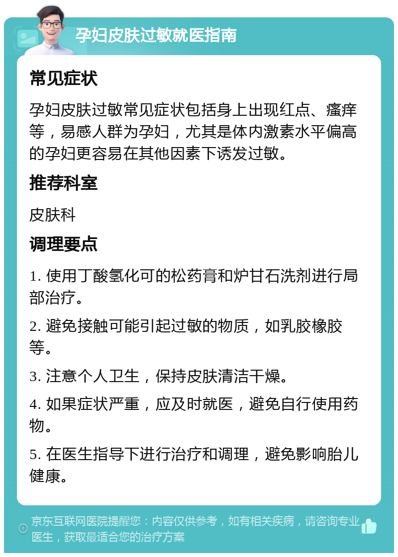 孕妇皮肤过敏就医指南 常见症状 孕妇皮肤过敏常见症状包括身上出现红点、瘙痒等，易感人群为孕妇，尤其是体内激素水平偏高的孕妇更容易在其他因素下诱发过敏。 推荐科室 皮肤科 调理要点 1. 使用丁酸氢化可的松药膏和炉甘石洗剂进行局部治疗。 2. 避免接触可能引起过敏的物质，如乳胶橡胶等。 3. 注意个人卫生，保持皮肤清洁干燥。 4. 如果症状严重，应及时就医，避免自行使用药物。 5. 在医生指导下进行治疗和调理，避免影响胎儿健康。