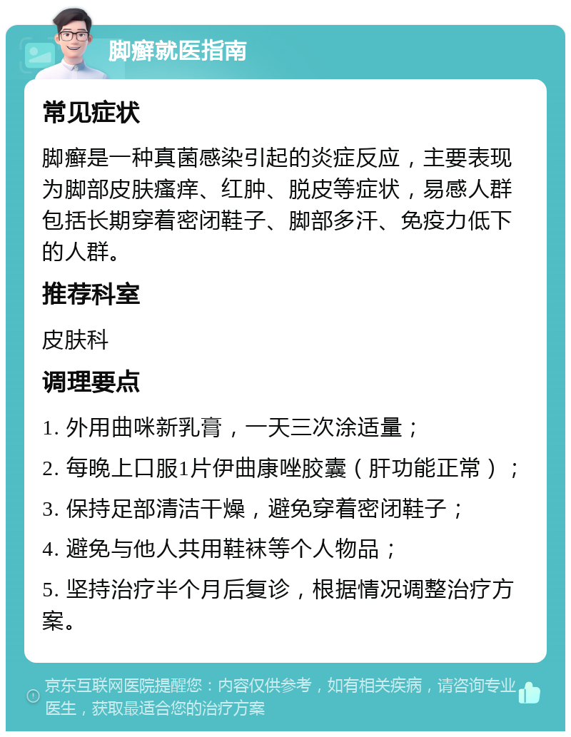 脚癣就医指南 常见症状 脚癣是一种真菌感染引起的炎症反应，主要表现为脚部皮肤瘙痒、红肿、脱皮等症状，易感人群包括长期穿着密闭鞋子、脚部多汗、免疫力低下的人群。 推荐科室 皮肤科 调理要点 1. 外用曲咪新乳膏，一天三次涂适量； 2. 每晚上口服1片伊曲康唑胶囊（肝功能正常）； 3. 保持足部清洁干燥，避免穿着密闭鞋子； 4. 避免与他人共用鞋袜等个人物品； 5. 坚持治疗半个月后复诊，根据情况调整治疗方案。