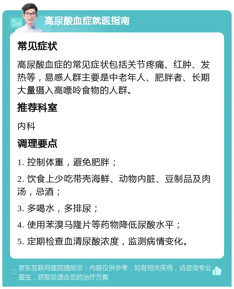 高尿酸血症就医指南 常见症状 高尿酸血症的常见症状包括关节疼痛、红肿、发热等，易感人群主要是中老年人、肥胖者、长期大量摄入高嘌呤食物的人群。 推荐科室 内科 调理要点 1. 控制体重，避免肥胖； 2. 饮食上少吃带壳海鲜、动物内脏、豆制品及肉汤，忌酒； 3. 多喝水，多排尿； 4. 使用苯溴马隆片等药物降低尿酸水平； 5. 定期检查血清尿酸浓度，监测病情变化。