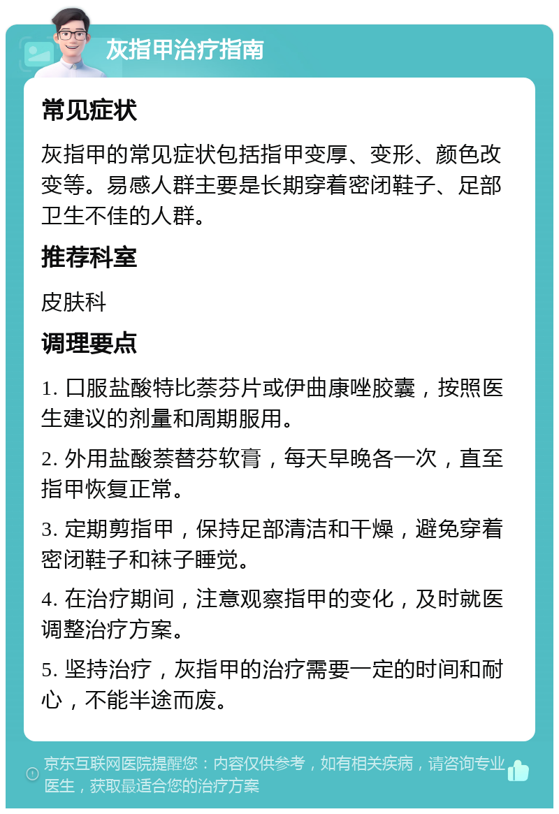 灰指甲治疗指南 常见症状 灰指甲的常见症状包括指甲变厚、变形、颜色改变等。易感人群主要是长期穿着密闭鞋子、足部卫生不佳的人群。 推荐科室 皮肤科 调理要点 1. 口服盐酸特比萘芬片或伊曲康唑胶囊，按照医生建议的剂量和周期服用。 2. 外用盐酸萘替芬软膏，每天早晚各一次，直至指甲恢复正常。 3. 定期剪指甲，保持足部清洁和干燥，避免穿着密闭鞋子和袜子睡觉。 4. 在治疗期间，注意观察指甲的变化，及时就医调整治疗方案。 5. 坚持治疗，灰指甲的治疗需要一定的时间和耐心，不能半途而废。