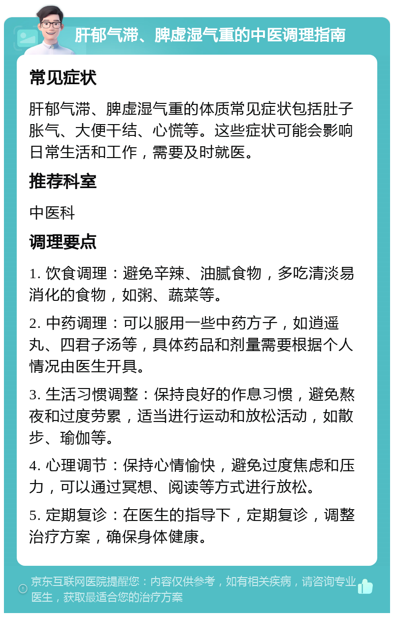 肝郁气滞、脾虚湿气重的中医调理指南 常见症状 肝郁气滞、脾虚湿气重的体质常见症状包括肚子胀气、大便干结、心慌等。这些症状可能会影响日常生活和工作，需要及时就医。 推荐科室 中医科 调理要点 1. 饮食调理：避免辛辣、油腻食物，多吃清淡易消化的食物，如粥、蔬菜等。 2. 中药调理：可以服用一些中药方子，如逍遥丸、四君子汤等，具体药品和剂量需要根据个人情况由医生开具。 3. 生活习惯调整：保持良好的作息习惯，避免熬夜和过度劳累，适当进行运动和放松活动，如散步、瑜伽等。 4. 心理调节：保持心情愉快，避免过度焦虑和压力，可以通过冥想、阅读等方式进行放松。 5. 定期复诊：在医生的指导下，定期复诊，调整治疗方案，确保身体健康。