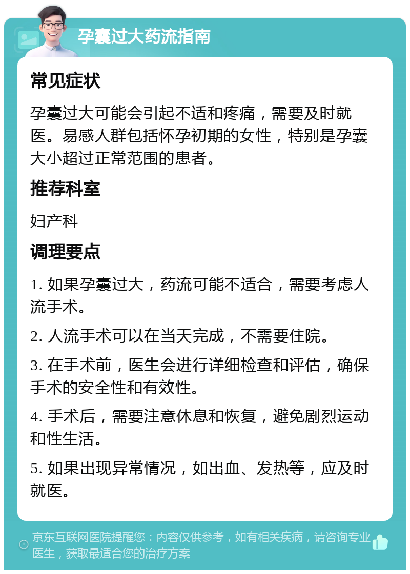 孕囊过大药流指南 常见症状 孕囊过大可能会引起不适和疼痛，需要及时就医。易感人群包括怀孕初期的女性，特别是孕囊大小超过正常范围的患者。 推荐科室 妇产科 调理要点 1. 如果孕囊过大，药流可能不适合，需要考虑人流手术。 2. 人流手术可以在当天完成，不需要住院。 3. 在手术前，医生会进行详细检查和评估，确保手术的安全性和有效性。 4. 手术后，需要注意休息和恢复，避免剧烈运动和性生活。 5. 如果出现异常情况，如出血、发热等，应及时就医。